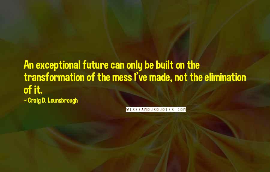 Craig D. Lounsbrough Quotes: An exceptional future can only be built on the transformation of the mess I've made, not the elimination of it.