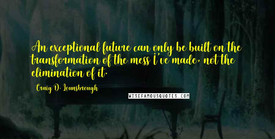 Craig D. Lounsbrough Quotes: An exceptional future can only be built on the transformation of the mess I've made, not the elimination of it.