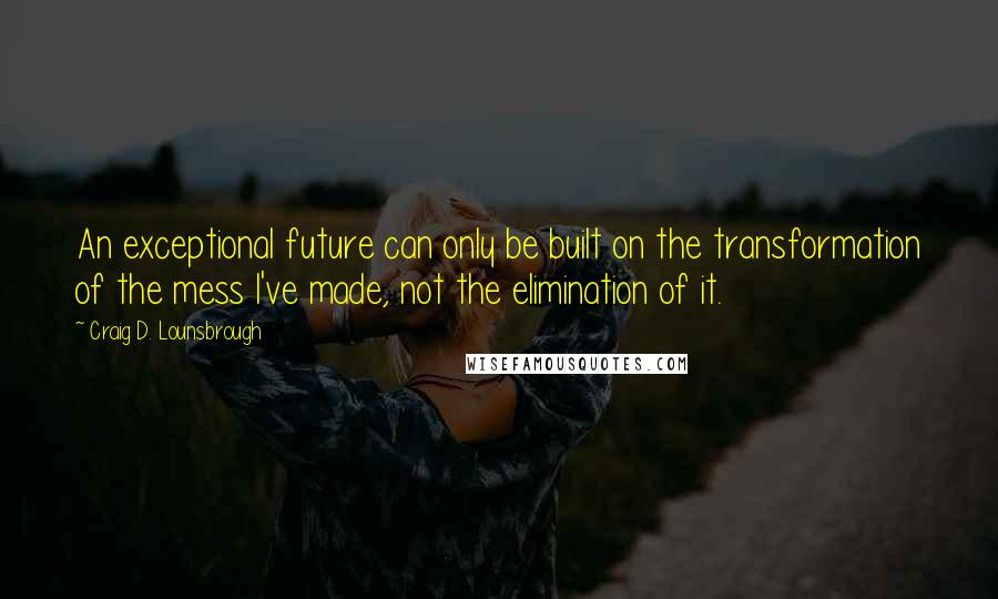 Craig D. Lounsbrough Quotes: An exceptional future can only be built on the transformation of the mess I've made, not the elimination of it.