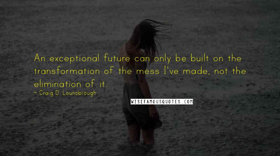 Craig D. Lounsbrough Quotes: An exceptional future can only be built on the transformation of the mess I've made, not the elimination of it.