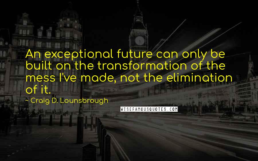 Craig D. Lounsbrough Quotes: An exceptional future can only be built on the transformation of the mess I've made, not the elimination of it.