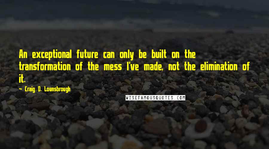 Craig D. Lounsbrough Quotes: An exceptional future can only be built on the transformation of the mess I've made, not the elimination of it.