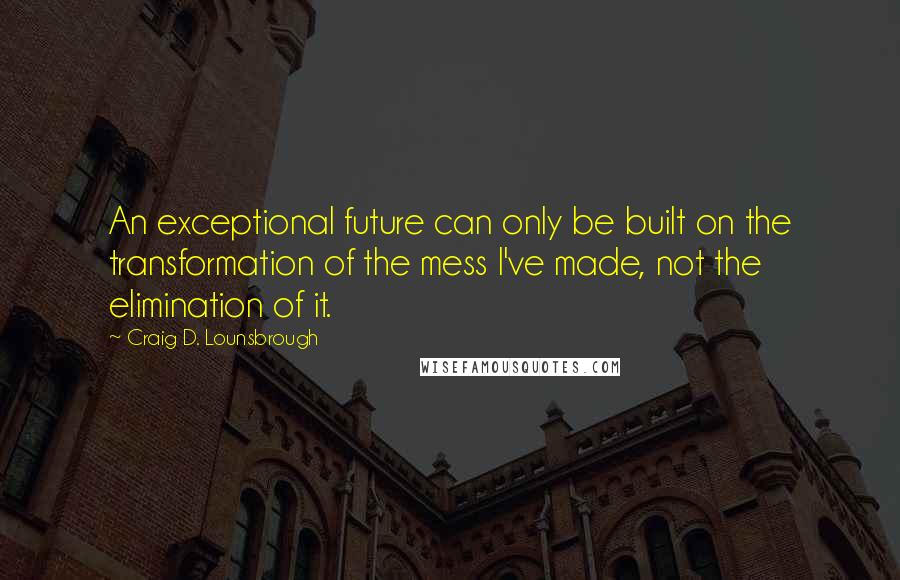 Craig D. Lounsbrough Quotes: An exceptional future can only be built on the transformation of the mess I've made, not the elimination of it.