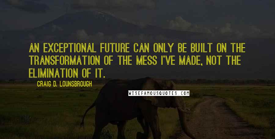 Craig D. Lounsbrough Quotes: An exceptional future can only be built on the transformation of the mess I've made, not the elimination of it.