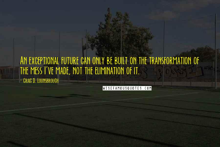 Craig D. Lounsbrough Quotes: An exceptional future can only be built on the transformation of the mess I've made, not the elimination of it.