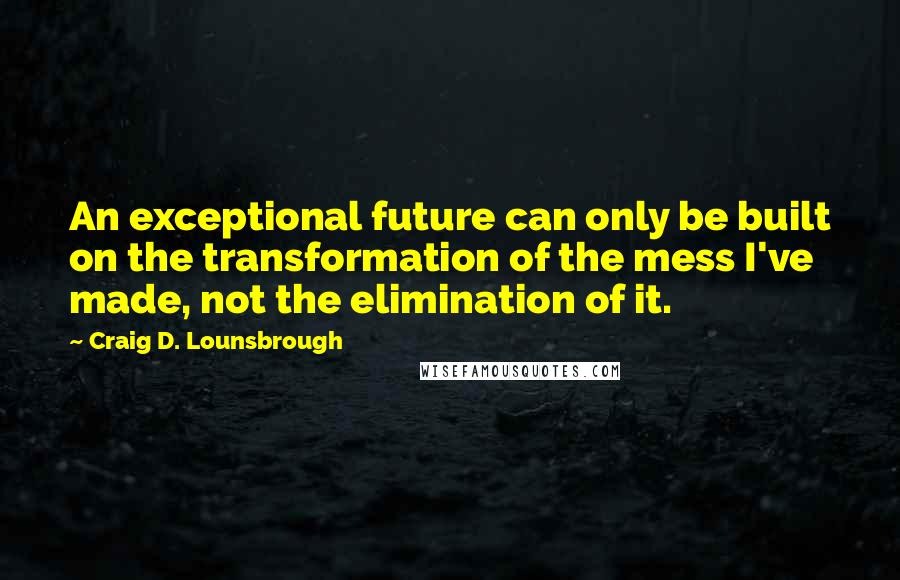 Craig D. Lounsbrough Quotes: An exceptional future can only be built on the transformation of the mess I've made, not the elimination of it.