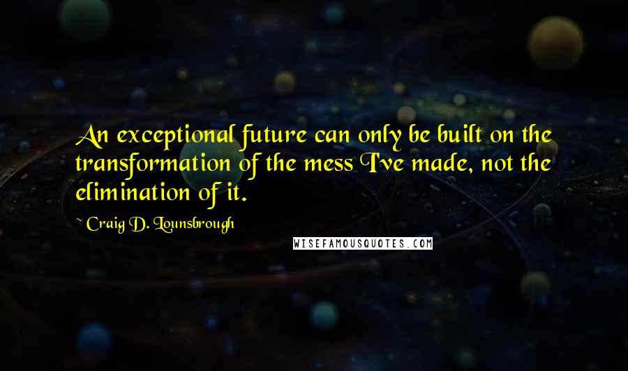 Craig D. Lounsbrough Quotes: An exceptional future can only be built on the transformation of the mess I've made, not the elimination of it.