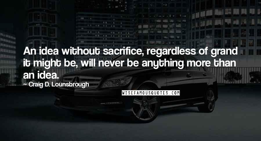 Craig D. Lounsbrough Quotes: An idea without sacrifice, regardless of grand it might be, will never be anything more than an idea.