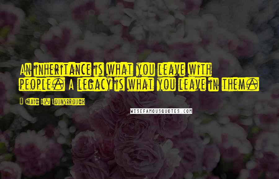 Craig D. Lounsbrough Quotes: An inheritance is what you leave with people. A legacy is what you leave in them.