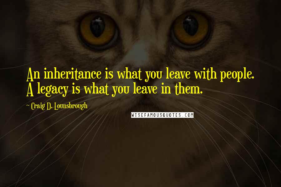 Craig D. Lounsbrough Quotes: An inheritance is what you leave with people. A legacy is what you leave in them.