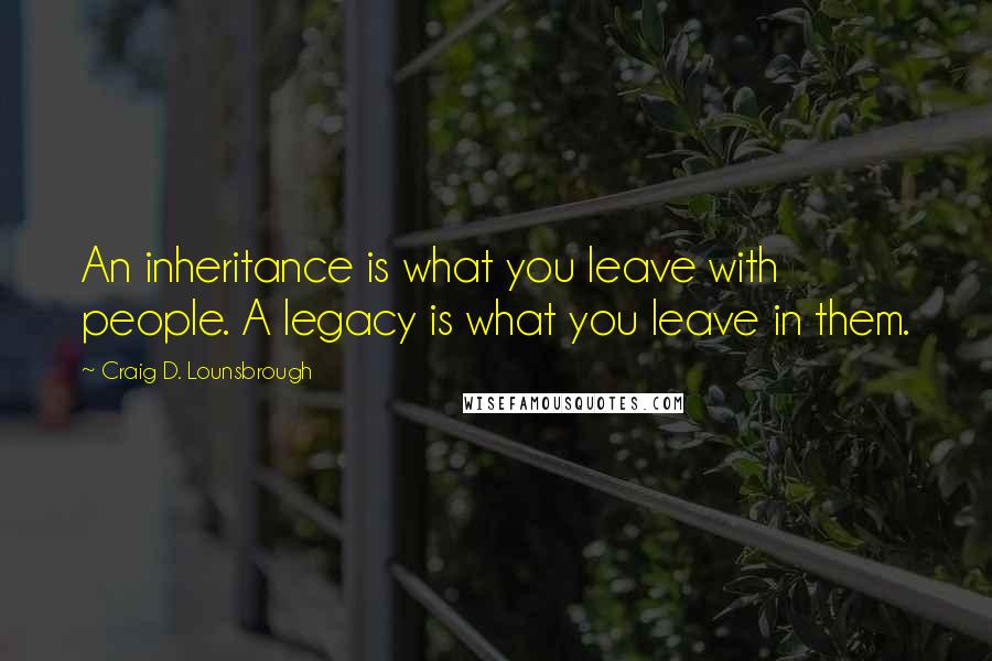 Craig D. Lounsbrough Quotes: An inheritance is what you leave with people. A legacy is what you leave in them.