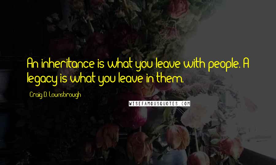 Craig D. Lounsbrough Quotes: An inheritance is what you leave with people. A legacy is what you leave in them.