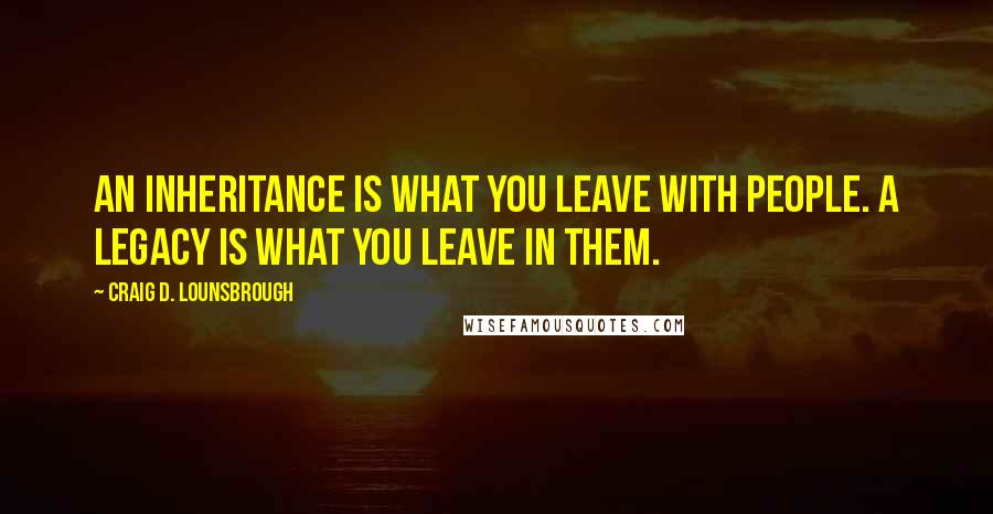Craig D. Lounsbrough Quotes: An inheritance is what you leave with people. A legacy is what you leave in them.
