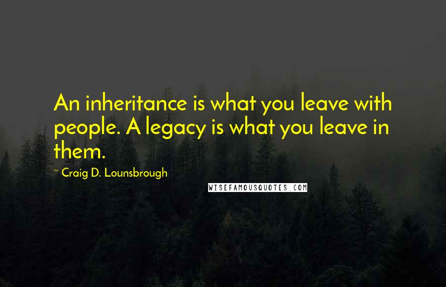 Craig D. Lounsbrough Quotes: An inheritance is what you leave with people. A legacy is what you leave in them.