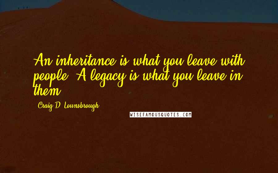 Craig D. Lounsbrough Quotes: An inheritance is what you leave with people. A legacy is what you leave in them.