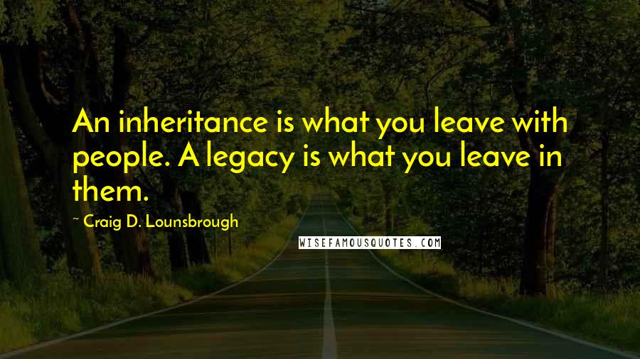 Craig D. Lounsbrough Quotes: An inheritance is what you leave with people. A legacy is what you leave in them.