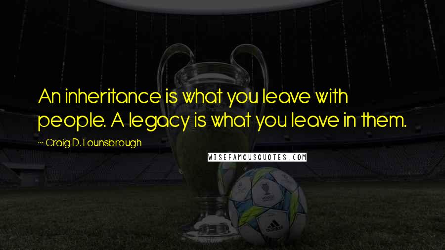 Craig D. Lounsbrough Quotes: An inheritance is what you leave with people. A legacy is what you leave in them.