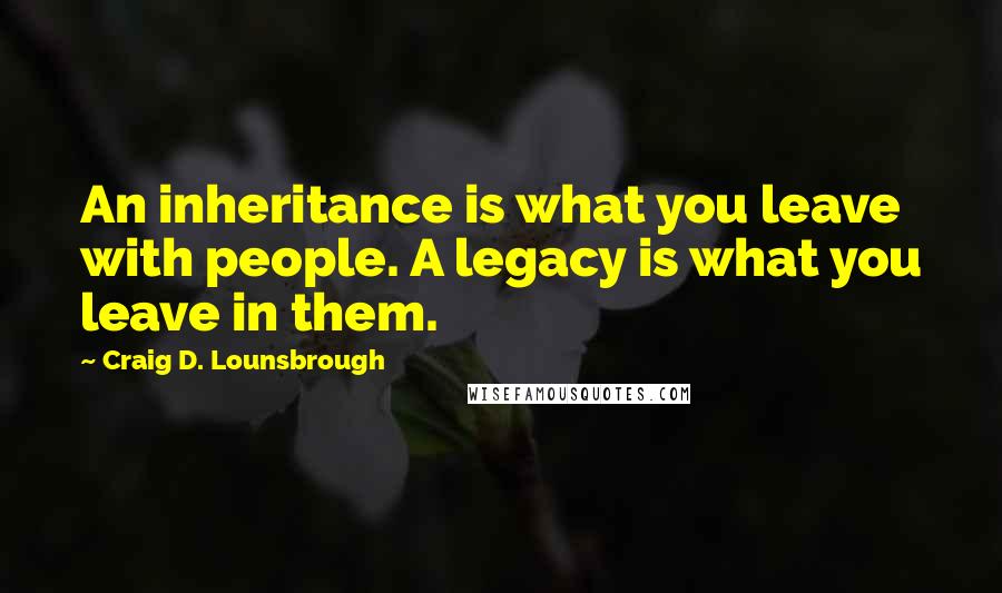 Craig D. Lounsbrough Quotes: An inheritance is what you leave with people. A legacy is what you leave in them.