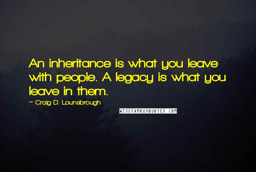 Craig D. Lounsbrough Quotes: An inheritance is what you leave with people. A legacy is what you leave in them.