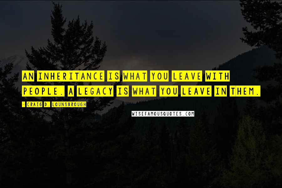 Craig D. Lounsbrough Quotes: An inheritance is what you leave with people. A legacy is what you leave in them.