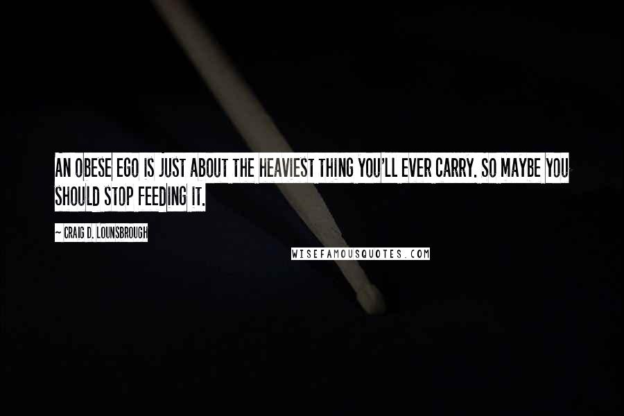 Craig D. Lounsbrough Quotes: An obese ego is just about the heaviest thing you'll ever carry. So maybe you should stop feeding it.