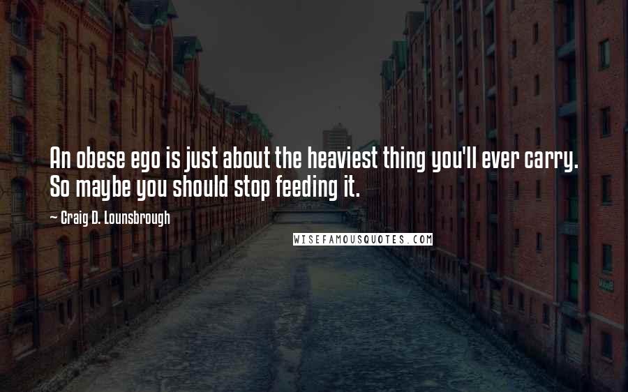 Craig D. Lounsbrough Quotes: An obese ego is just about the heaviest thing you'll ever carry. So maybe you should stop feeding it.