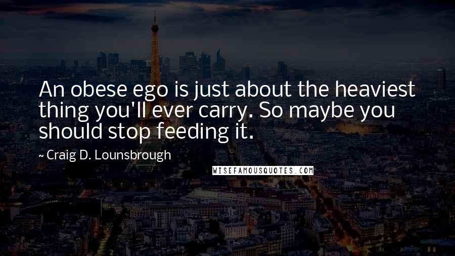 Craig D. Lounsbrough Quotes: An obese ego is just about the heaviest thing you'll ever carry. So maybe you should stop feeding it.