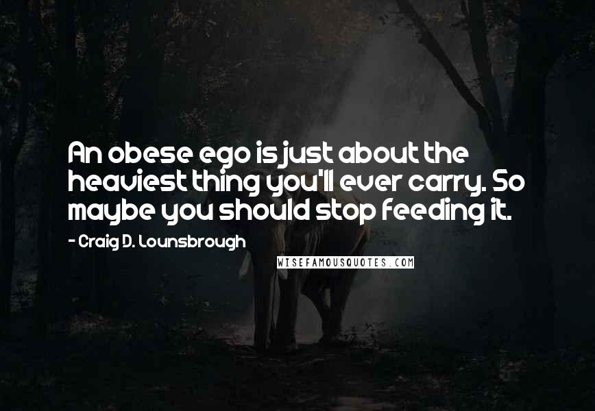 Craig D. Lounsbrough Quotes: An obese ego is just about the heaviest thing you'll ever carry. So maybe you should stop feeding it.