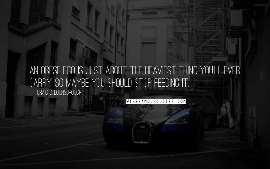 Craig D. Lounsbrough Quotes: An obese ego is just about the heaviest thing you'll ever carry. So maybe you should stop feeding it.