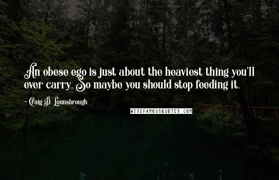 Craig D. Lounsbrough Quotes: An obese ego is just about the heaviest thing you'll ever carry. So maybe you should stop feeding it.