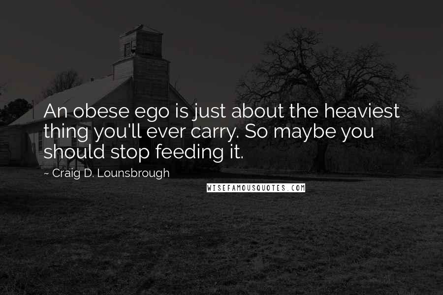 Craig D. Lounsbrough Quotes: An obese ego is just about the heaviest thing you'll ever carry. So maybe you should stop feeding it.