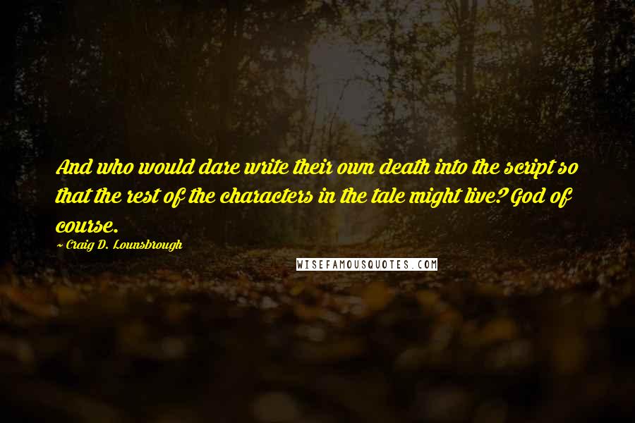 Craig D. Lounsbrough Quotes: And who would dare write their own death into the script so that the rest of the characters in the tale might live? God of course.