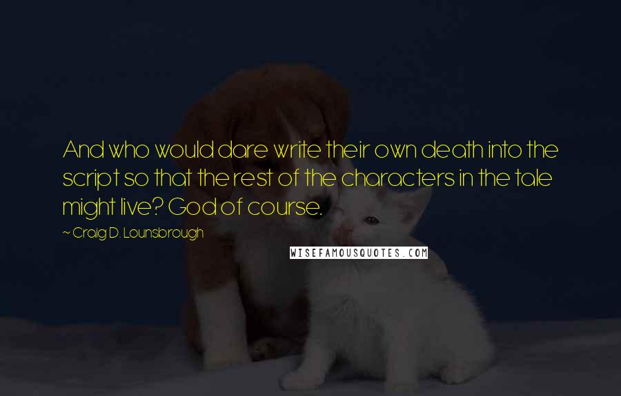 Craig D. Lounsbrough Quotes: And who would dare write their own death into the script so that the rest of the characters in the tale might live? God of course.