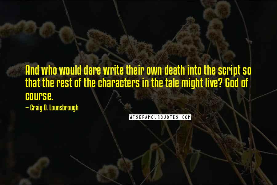 Craig D. Lounsbrough Quotes: And who would dare write their own death into the script so that the rest of the characters in the tale might live? God of course.