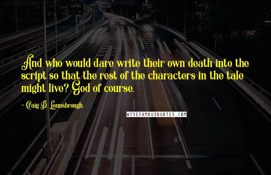 Craig D. Lounsbrough Quotes: And who would dare write their own death into the script so that the rest of the characters in the tale might live? God of course.