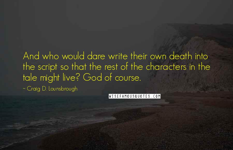 Craig D. Lounsbrough Quotes: And who would dare write their own death into the script so that the rest of the characters in the tale might live? God of course.