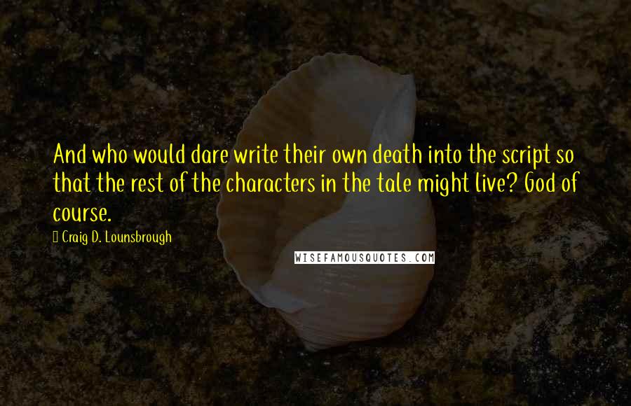 Craig D. Lounsbrough Quotes: And who would dare write their own death into the script so that the rest of the characters in the tale might live? God of course.