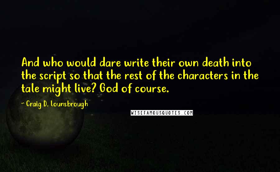 Craig D. Lounsbrough Quotes: And who would dare write their own death into the script so that the rest of the characters in the tale might live? God of course.