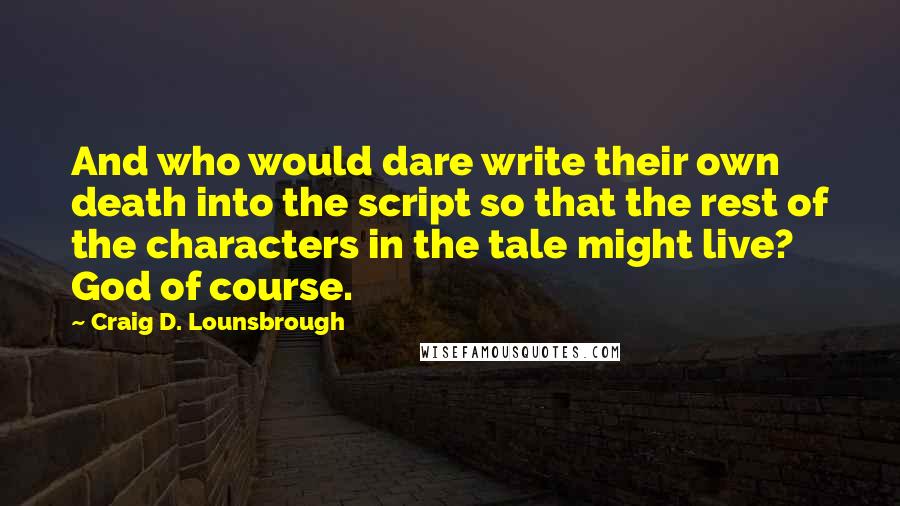 Craig D. Lounsbrough Quotes: And who would dare write their own death into the script so that the rest of the characters in the tale might live? God of course.