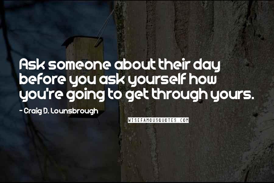 Craig D. Lounsbrough Quotes: Ask someone about their day before you ask yourself how you're going to get through yours.