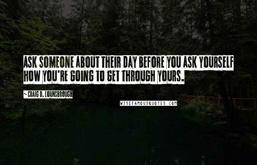 Craig D. Lounsbrough Quotes: Ask someone about their day before you ask yourself how you're going to get through yours.