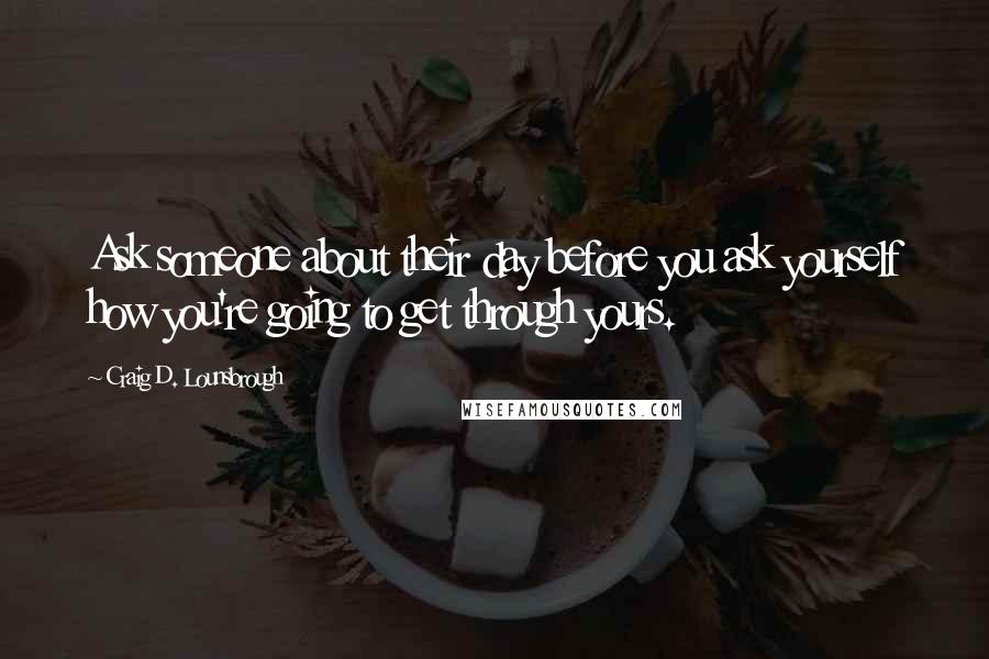 Craig D. Lounsbrough Quotes: Ask someone about their day before you ask yourself how you're going to get through yours.