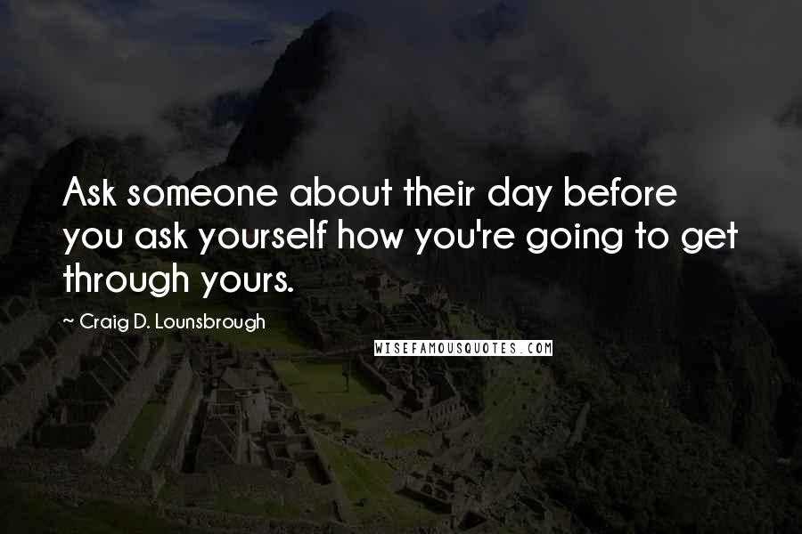 Craig D. Lounsbrough Quotes: Ask someone about their day before you ask yourself how you're going to get through yours.