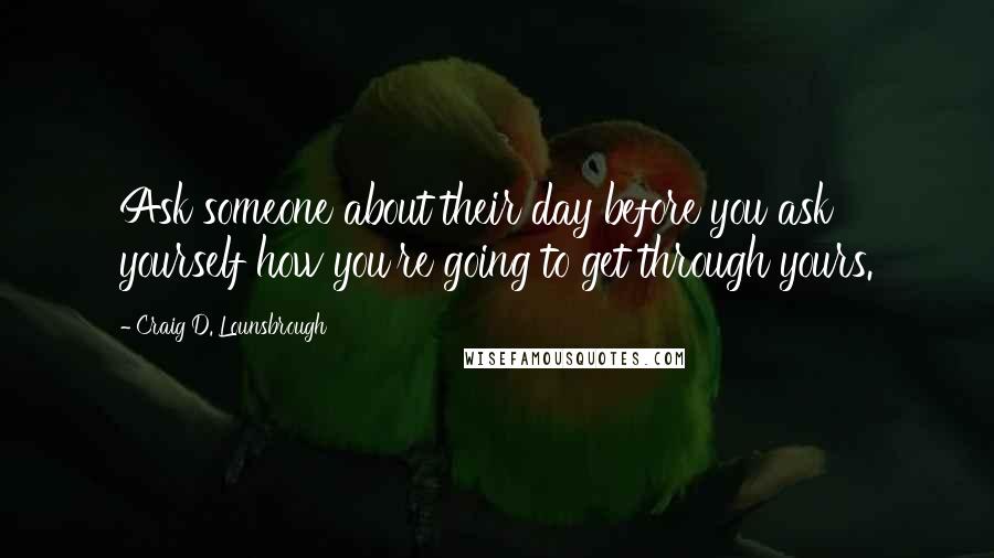 Craig D. Lounsbrough Quotes: Ask someone about their day before you ask yourself how you're going to get through yours.