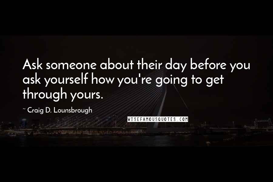 Craig D. Lounsbrough Quotes: Ask someone about their day before you ask yourself how you're going to get through yours.