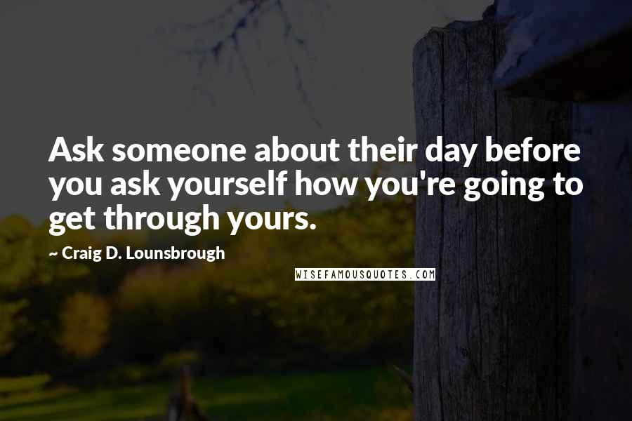 Craig D. Lounsbrough Quotes: Ask someone about their day before you ask yourself how you're going to get through yours.