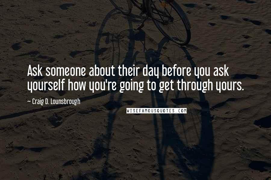 Craig D. Lounsbrough Quotes: Ask someone about their day before you ask yourself how you're going to get through yours.