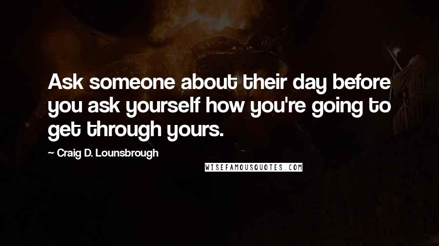 Craig D. Lounsbrough Quotes: Ask someone about their day before you ask yourself how you're going to get through yours.