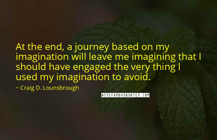 Craig D. Lounsbrough Quotes: At the end, a journey based on my imagination will leave me imagining that I should have engaged the very thing I used my imagination to avoid.