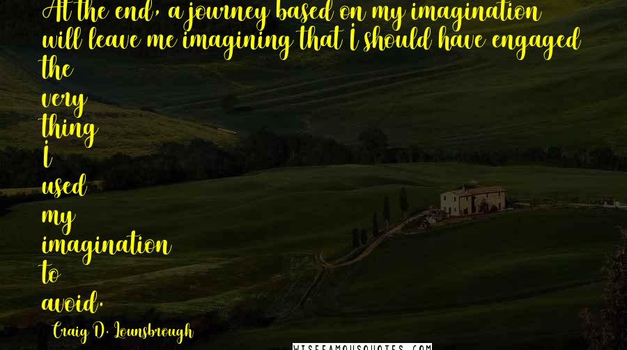 Craig D. Lounsbrough Quotes: At the end, a journey based on my imagination will leave me imagining that I should have engaged the very thing I used my imagination to avoid.